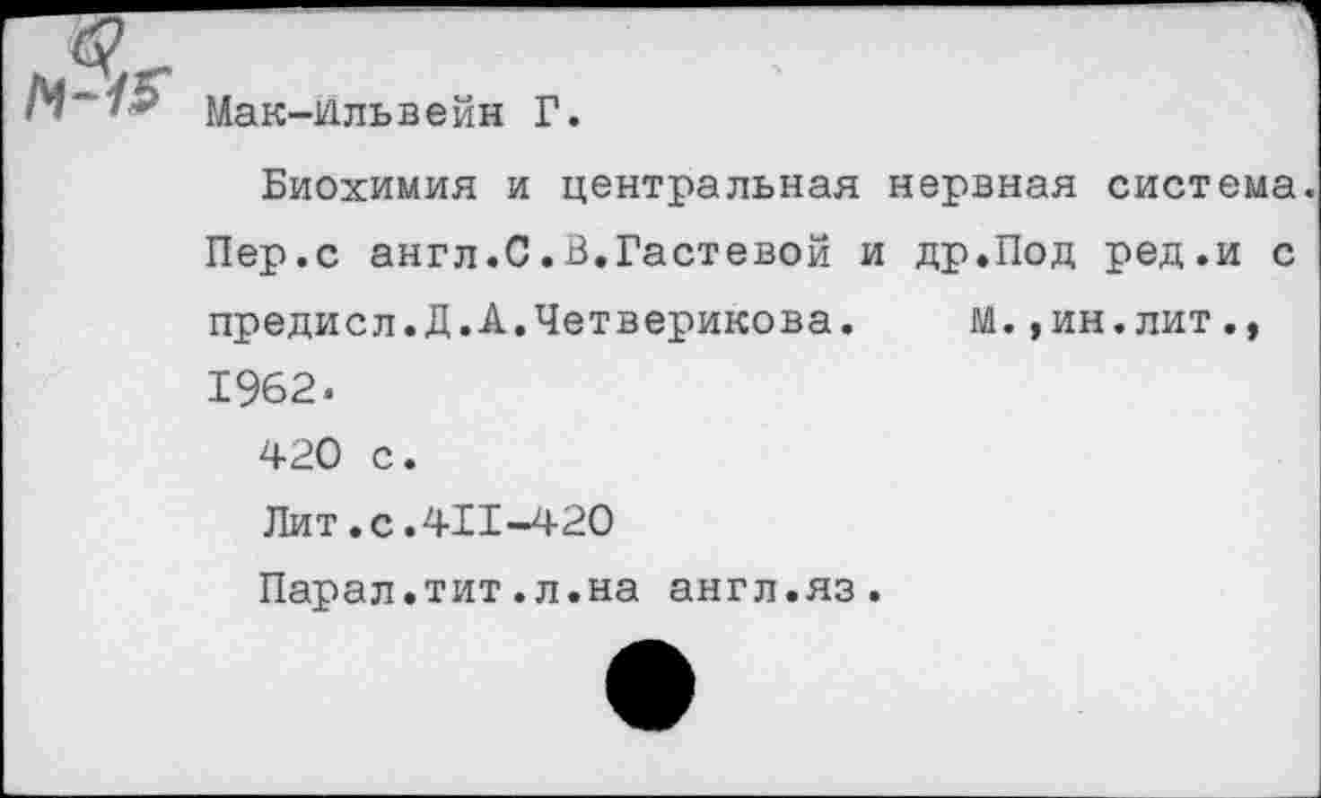 ﻿Мак-Ильвейн Г.
Биохимия и центральная нервная система. Пер.с англ.С.В.Гастевой и др.Под ред.и с предисл.Д.А.Четверикова. м.,ин.лит., 1962. 420 с. Лит.с.411-420 Парал.тит.л.на англ.яз.